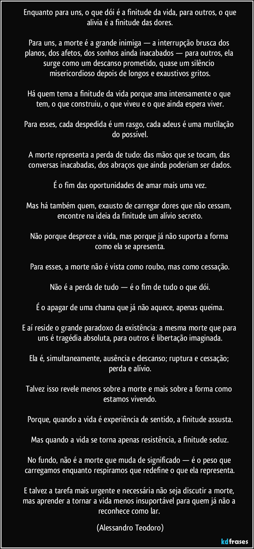 Enquanto para uns, o que dói é a finitude da vida, para outros, o que alivia é a finitude das dores.
Para uns, a morte é a grande inimiga — a interrupção brusca dos planos, dos afetos, dos sonhos ainda inacabados — para outros, ela surge como um descanso prometido, quase um silêncio misericordioso depois de longos e exaustivos gritos.
Há quem tema a finitude da vida porque ama intensamente o que tem, o que construiu, o que viveu e o que ainda espera viver.
Para esses, cada despedida é um rasgo, cada adeus é uma mutilação do possível.
A morte representa a perda de tudo: das mãos que se tocam, das conversas inacabadas, dos abraços que ainda poderiam ser dados.
É o fim das oportunidades de amar mais uma vez.
Mas há também quem, exausto de carregar dores que não cessam, encontre na ideia da finitude um alívio secreto.
Não porque despreze a vida, mas porque já não suporta a forma como ela se apresenta.
Para esses, a morte não é vista como roubo, mas como cessação.
Não é a perda de tudo — é o fim de tudo o que dói.
É o apagar de uma chama que já não aquece, apenas queima.
E aí reside o grande paradoxo da existência: a mesma morte que para uns é tragédia absoluta, para outros é libertação imaginada.
Ela é, simultaneamente, ausência e descanso; ruptura e cessação; perda e alívio.
Talvez isso revele menos sobre a morte e mais sobre a forma como estamos vivendo.
Porque, quando a vida é experiência de sentido, a finitude assusta.
Mas quando a vida se torna apenas resistência, a finitude seduz.
No fundo, não é a morte que muda de significado — é o peso que carregamos enquanto respiramos que redefine o que ela representa.
E talvez a tarefa mais urgente e necessária não seja discutir a morte, mas aprender a tornar a vida menos insuportável para quem já não a reconhece como lar. (Alessandro Teodoro)