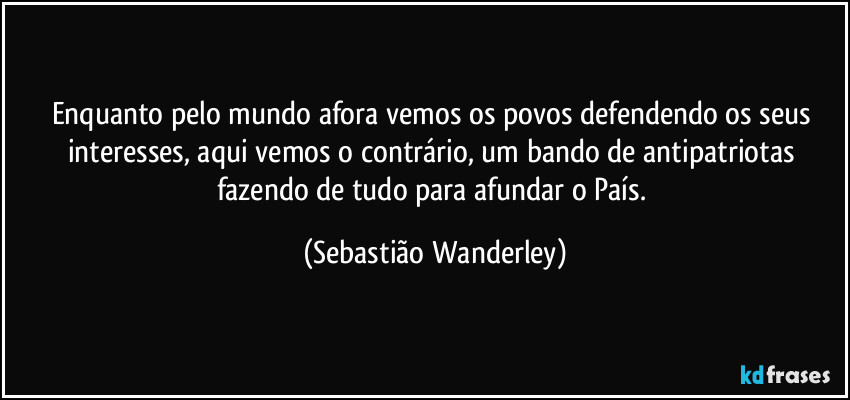 Enquanto pelo mundo afora vemos os povos defendendo os seus interesses, aqui vemos o contrário, um bando de antipatriotas fazendo de tudo para afundar o País. (Sebastião Wanderley)