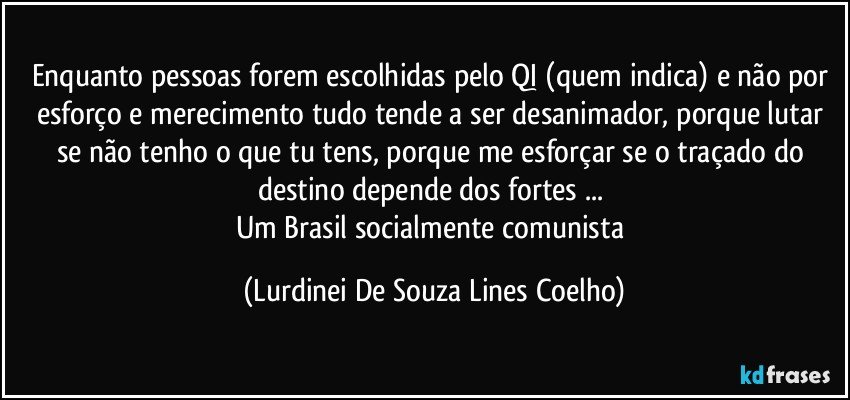 Enquanto pessoas forem escolhidas pelo QI (quem indica) e não por esforço e merecimento tudo tende a ser desanimador, porque lutar se não tenho o que tu tens, porque me esforçar se o traçado do destino depende dos fortes ... 
Um Brasil socialmente comunista (Lurdinei De Souza Lines Coelho)