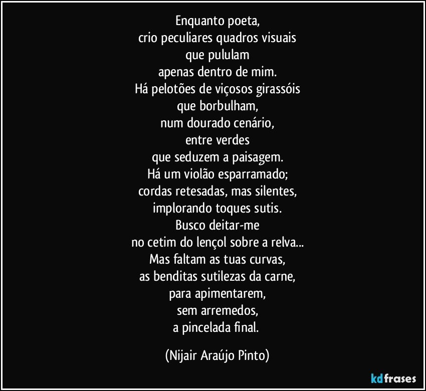 Enquanto poeta,
crio peculiares quadros visuais
que pululam
apenas dentro de mim.
Há pelotões de viçosos girassóis
que borbulham,
num dourado cenário,
entre verdes
que seduzem a paisagem.
Há um violão esparramado;
cordas retesadas, mas silentes,
implorando toques sutis.
Busco deitar-me
no cetim do lençol sobre a relva...
Mas faltam as tuas curvas,
as benditas sutilezas da carne,
para apimentarem,
sem arremedos,
a pincelada final. (Nijair Araújo Pinto)