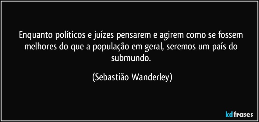 Enquanto políticos e juízes pensarem e agirem como se fossem melhores do que a população em geral, seremos um país do submundo. (Sebastião Wanderley)