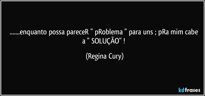 ...enquanto possa  pareceR  "  pRoblema " para uns ; pRa mim cabe a " SOLUÇÃO" ! (Regina Cury)