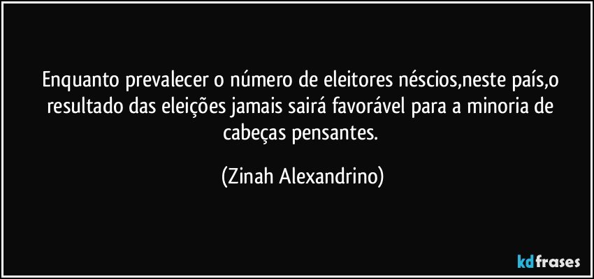 Enquanto prevalecer o número de eleitores néscios,neste país,o resultado das eleições jamais sairá favorável para a minoria de cabeças pensantes. (Zinah Alexandrino)