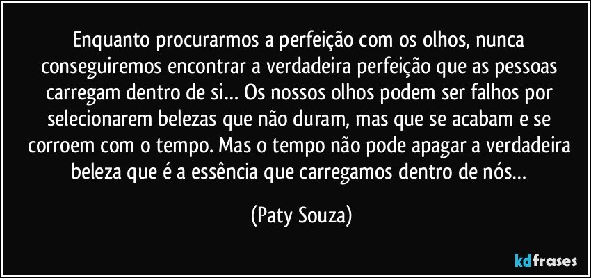 Enquanto procurarmos a perfeição com os olhos, nunca conseguiremos encontrar a verdadeira perfeição que as pessoas carregam dentro de si… Os nossos olhos podem ser falhos por selecionarem belezas que não duram, mas que se acabam e se corroem com o tempo. Mas o tempo não pode apagar a verdadeira beleza que é a essência que carregamos dentro de nós… (Paty Souza)