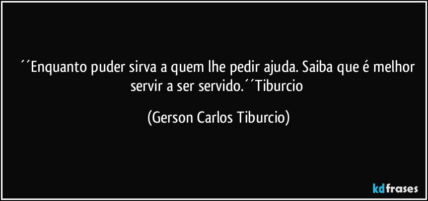 ´´Enquanto puder sirva a quem lhe pedir ajuda. Saiba que é melhor servir a ser servido.´´Tiburcio (Gerson Carlos Tiburcio)