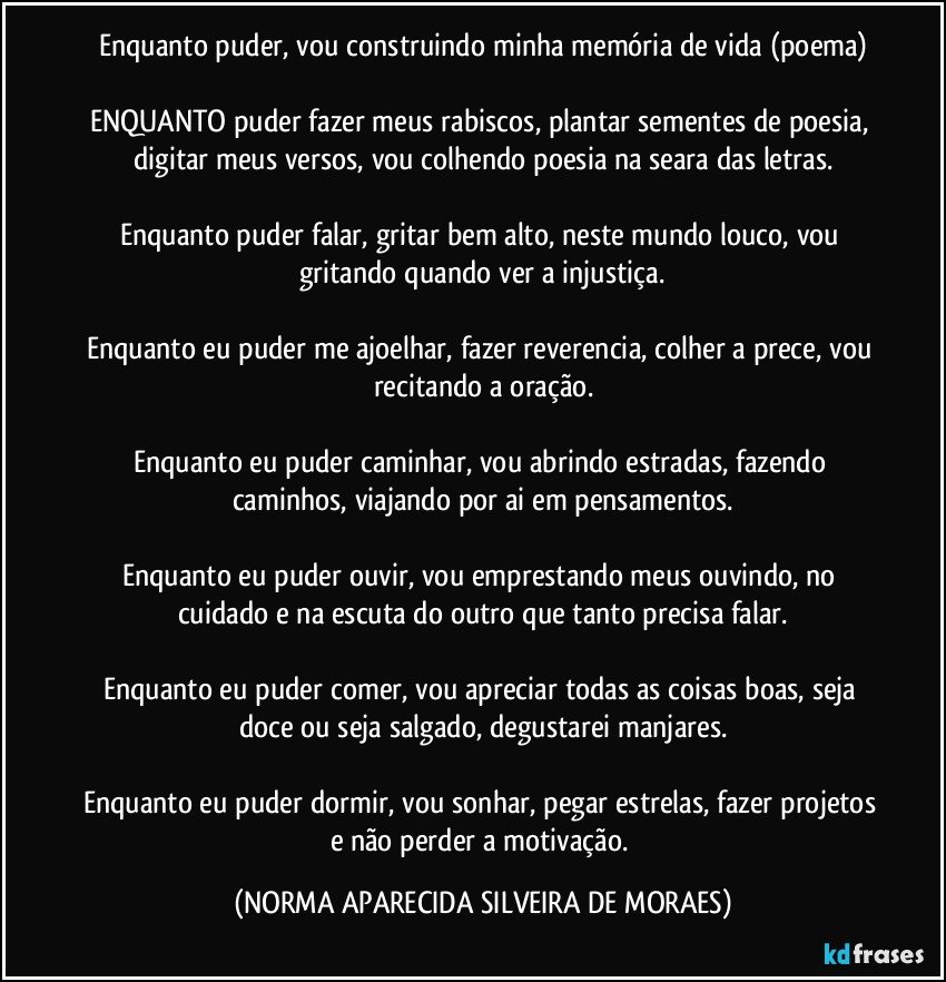 Enquanto puder, vou construindo minha memória de vida (poema)

ENQUANTO puder fazer meus rabiscos, plantar sementes de poesia, digitar meus versos, vou colhendo poesia na seara das letras.

Enquanto puder falar, gritar bem alto, neste mundo louco, vou gritando quando ver a injustiça.

Enquanto eu puder me ajoelhar, fazer reverencia, colher a prece, vou recitando a oração.

Enquanto eu puder caminhar, vou abrindo estradas, fazendo caminhos, viajando por ai em pensamentos.

Enquanto eu puder ouvir, vou emprestando meus ouvindo, no cuidado e na escuta do outro que tanto precisa falar.

Enquanto eu puder comer, vou apreciar todas as coisas boas, seja doce ou seja salgado, degustarei manjares.

Enquanto eu puder dormir, vou sonhar, pegar estrelas, fazer projetos e não perder a motivação. (NORMA APARECIDA SILVEIRA DE MORAES)