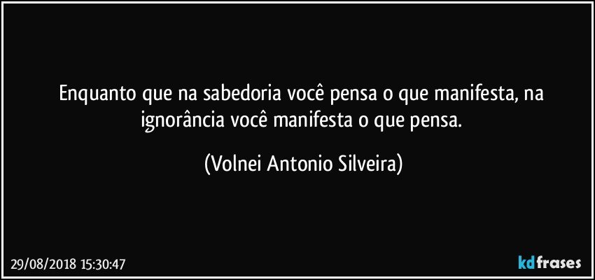 Enquanto que na sabedoria você pensa o que manifesta, na ignorância você manifesta o que pensa. (Volnei Antonio Silveira)