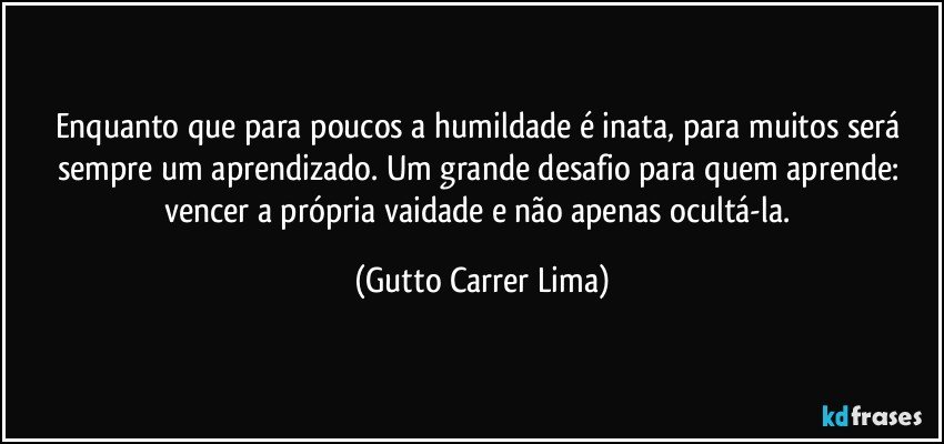 Enquanto que para poucos a humildade é inata, para muitos será sempre um aprendizado. Um grande desafio para quem aprende: vencer a própria vaidade e não apenas ocultá-la. (Gutto Carrer Lima)