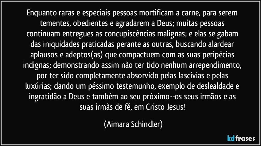 Enquanto raras e especiais pessoas mortificam a carne, para serem tementes, obedientes e agradarem a Deus; muitas pessoas continuam entregues as concupiscências malignas; e elas se gabam das iniquidades praticadas perante as outras, buscando alardear aplausos e adeptos(as) que compactuem com as suas peripécias indignas; demonstrando assim não ter tido nenhum arrependimento, por ter sido completamente absorvido pelas lascívias e pelas luxúrias; dando um péssimo testemunho, exemplo de deslealdade e ingratidão a Deus e também ao seu próximo--os seus irmãos e as suas irmãs de fé, em Cristo Jesus! (Aimara Schindler)