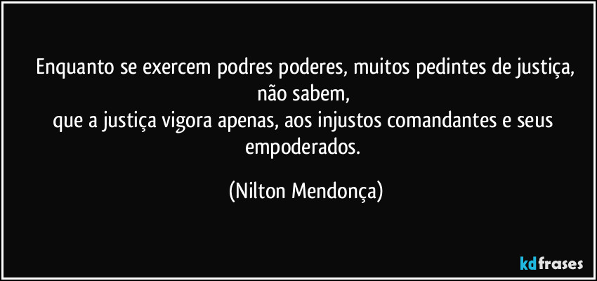 ⁠Enquanto se exercem podres poderes, muitos pedintes de justiça, não sabem, 
que a justiça vigora apenas, aos injustos comandantes e seus empoderados. (Nilton Mendonça)