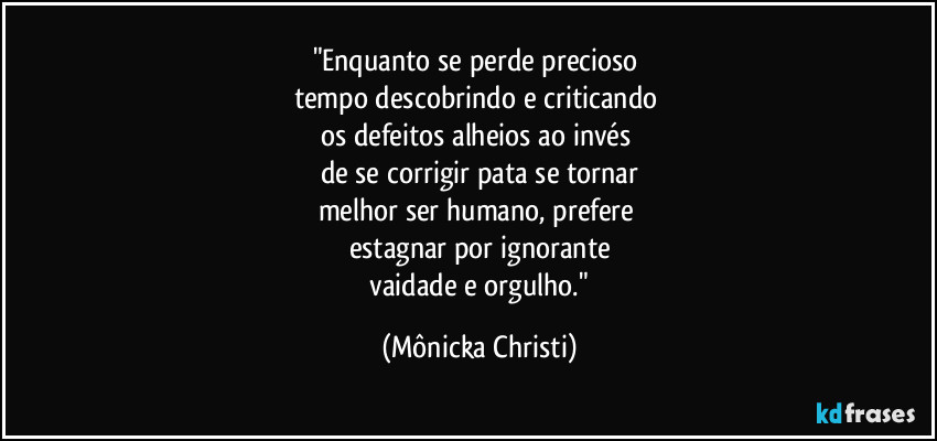 "Enquanto se perde precioso 
tempo descobrindo e criticando 
os defeitos alheios ao invés 
de se corrigir pata se tornar
melhor ser humano, prefere 
estagnar por ignorante
 vaidade e orgulho." (Mônicka Christi)