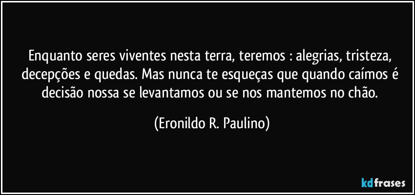 Enquanto seres viventes nesta terra, teremos : alegrias, tristeza, decepções e quedas. Mas nunca te esqueças que quando caímos é decisão nossa se levantamos ou se nos mantemos no chão. (Eronildo R. Paulino)