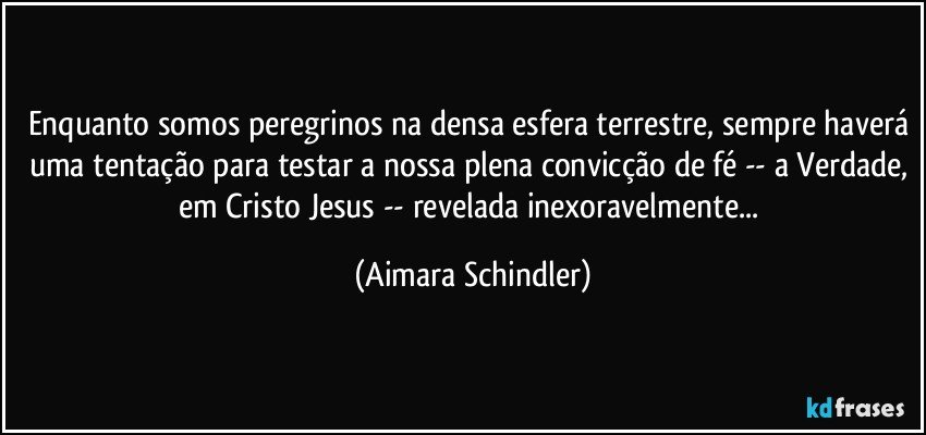 Enquanto somos peregrinos na densa esfera terrestre, sempre haverá uma tentação para testar a nossa plena convicção de fé -- a Verdade, em Cristo Jesus -- revelada inexoravelmente... (Aimara Schindler)