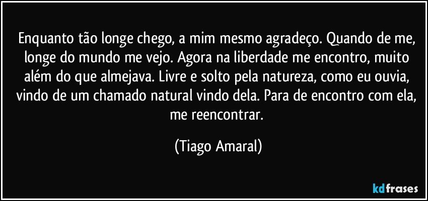 Enquanto tão longe chego, a mim mesmo agradeço. Quando de me, longe do mundo me vejo. Agora na liberdade me encontro, muito além do que almejava. Livre e solto pela natureza, como eu ouvia, vindo de um chamado natural vindo dela. Para de encontro com ela, me reencontrar. (Tiago Amaral)