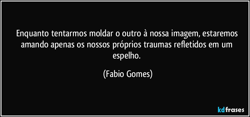 Enquanto tentarmos moldar o outro à nossa imagem, estaremos amando apenas os nossos próprios traumas refletidos em um espelho. (Fabio Gomes)
