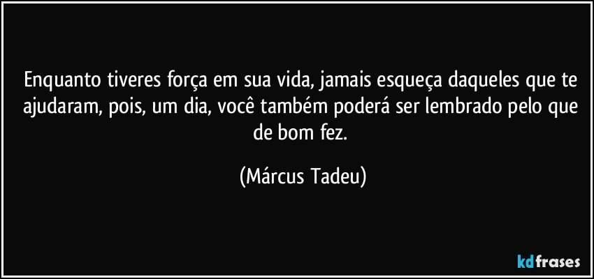 Enquanto tiveres força em sua vida, jamais esqueça daqueles que te ajudaram, pois, um dia, você também poderá ser lembrado pelo que de bom fez. (Márcus Tadeu)