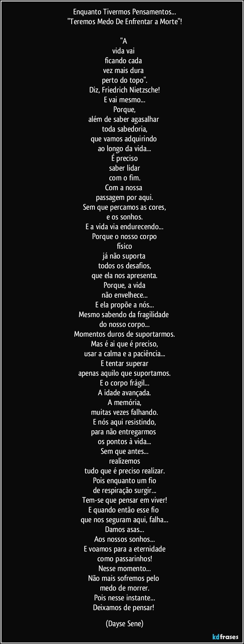 Enquanto Tivermos Pensamentos...
"Teremos Medo De Enfrentar a Morte"!

"A 
vida vai 
ficando cada 
vez mais dura 
perto do topo".
Diz, Friedrich Nietzsche!
E vai mesmo...
Porque,
além de saber agasalhar 
toda sabedoria,
que vamos adquirindo 
ao longo da vida...
É preciso
saber lidar
com o fim.
Com a nossa 
passagem por aqui.
Sem que percamos as cores,
e os sonhos.
E a vida via endurecendo...
Porque o nosso corpo
físico
já não suporta
todos os desafios,
que ela nos apresenta.
Porque, a vida
não envelhece...
E ela propõe a nós...
Mesmo sabendo da fragilidade 
do nosso corpo...
Momentos duros de suportarmos.
Mas é ai que é preciso,
usar a calma e a paciência...
E tentar superar
apenas aquilo que suportamos.
E o corpo frágil...
A idade avançada.
A memória,
muitas vezes falhando.
E nós aqui resistindo,
para não entregarmos 
os pontos à vida...
Sem que antes...
realizemos
tudo que é preciso realizar.
Pois enquanto um fio
de respiração surgir...
Tem-se que pensar em viver!
E quando então esse fio 
que nos seguram aqui, falha...
Damos asas...
Aos nossos sonhos...
E voamos para a eternidade
como passarinhos!
Nesse momento...
Não mais sofremos pelo 
medo de morrer.
Pois nesse instante...
Deixamos de pensar! (Dayse Sene)