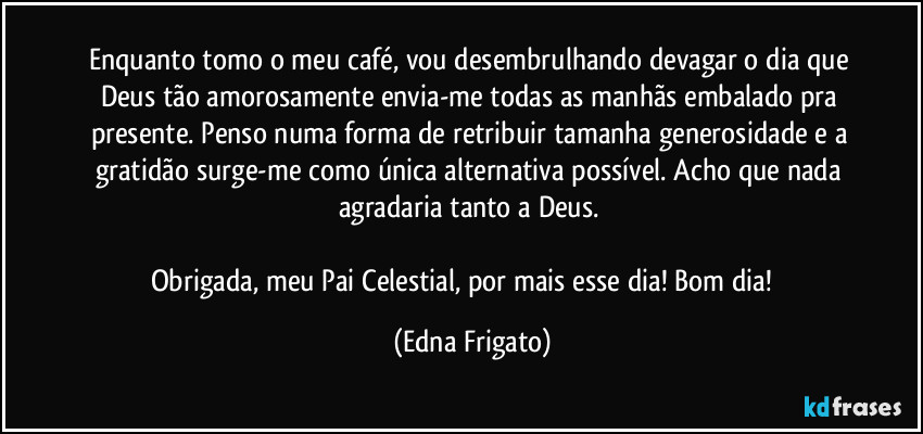 Enquanto tomo o meu café, vou desembrulhando devagar o dia que Deus tão amorosamente envia-me todas as manhãs embalado pra presente. Penso numa forma de retribuir tamanha generosidade e a gratidão surge-me como única alternativa possível. Acho que nada agradaria tanto a Deus. 

Obrigada, meu Pai Celestial, por mais esse dia! Bom dia! ☕ (Edna Frigato)