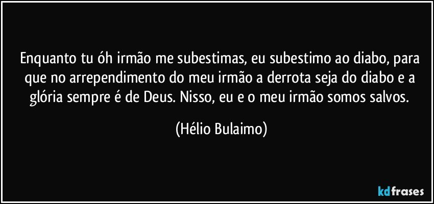 Enquanto tu óh irmão me subestimas, eu subestimo ao diabo, para que no arrependimento do meu irmão a derrota seja do diabo e a glória sempre é de Deus. Nisso, eu e o meu irmão somos salvos. (Hélio Bulaimo)