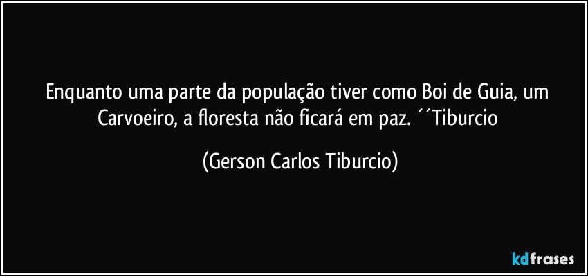 Enquanto uma parte da população tiver como Boi de Guia, um Carvoeiro, a floresta não ficará em paz. ´´Tiburcio (Gerson Carlos Tiburcio)