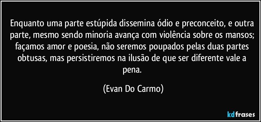 Enquanto uma parte estúpida dissemina ódio e preconceito, e outra parte, mesmo sendo minoria avança com violência sobre os mansos; façamos amor e poesia, não seremos poupados pelas duas partes obtusas, mas persistiremos na ilusão de que ser diferente vale a pena. (Evan Do Carmo)