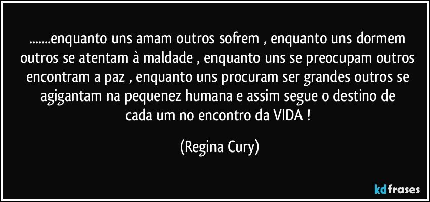 ...enquanto uns amam   outros sofrem  , enquanto uns dormem   outros se atentam à maldade  , enquanto uns  se preocupam outros encontram a paz  , enquanto uns  procuram ser grandes  outros se agigantam  na pequenez humana    e assim  segue  o destino de  cada um no encontro da VIDA ! (Regina Cury)