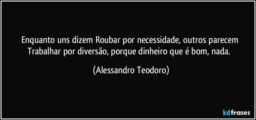 Enquanto uns dizem Roubar por necessidade, outros parecem Trabalhar por diversão, porque dinheiro que é bom, nada.  (Alessandro Teodoro)