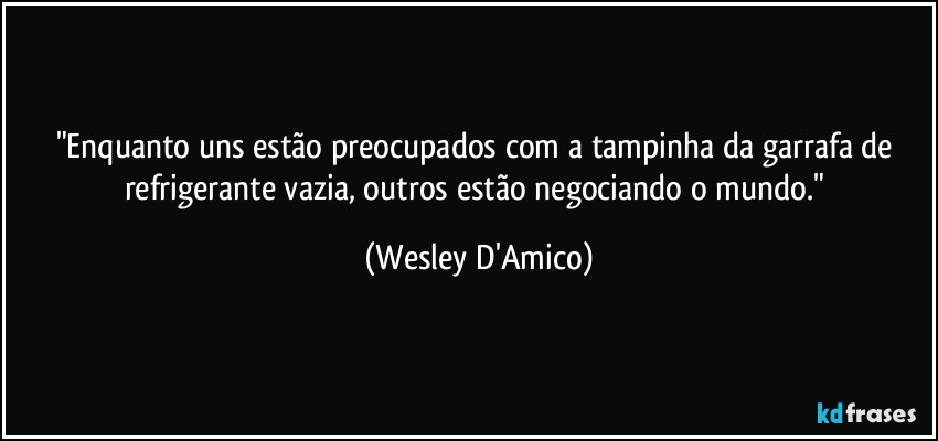 "Enquanto uns estão preocupados com a tampinha da garrafa de refrigerante vazia, outros estão negociando o mundo." (Wesley D'Amico)