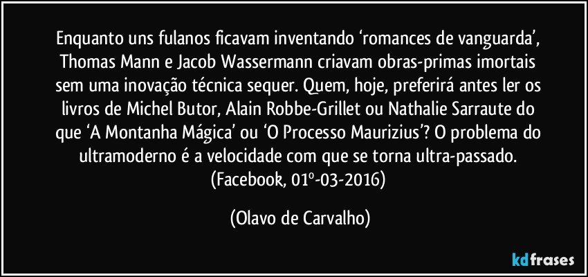 Enquanto uns fulanos ficavam inventando ‘romances de vanguarda’, Thomas Mann e Jacob Wassermann criavam obras-primas imortais sem uma inovação técnica sequer. Quem, hoje, preferirá antes ler os livros de Michel Butor, Alain Robbe-Grillet ou Nathalie Sarraute do que ‘A Montanha Mágica’ ou ‘O Processo Maurizius’? O problema do ultramoderno é a velocidade com que se torna ultra-passado. (Facebook, 01º-03-2016) (Olavo de Carvalho)