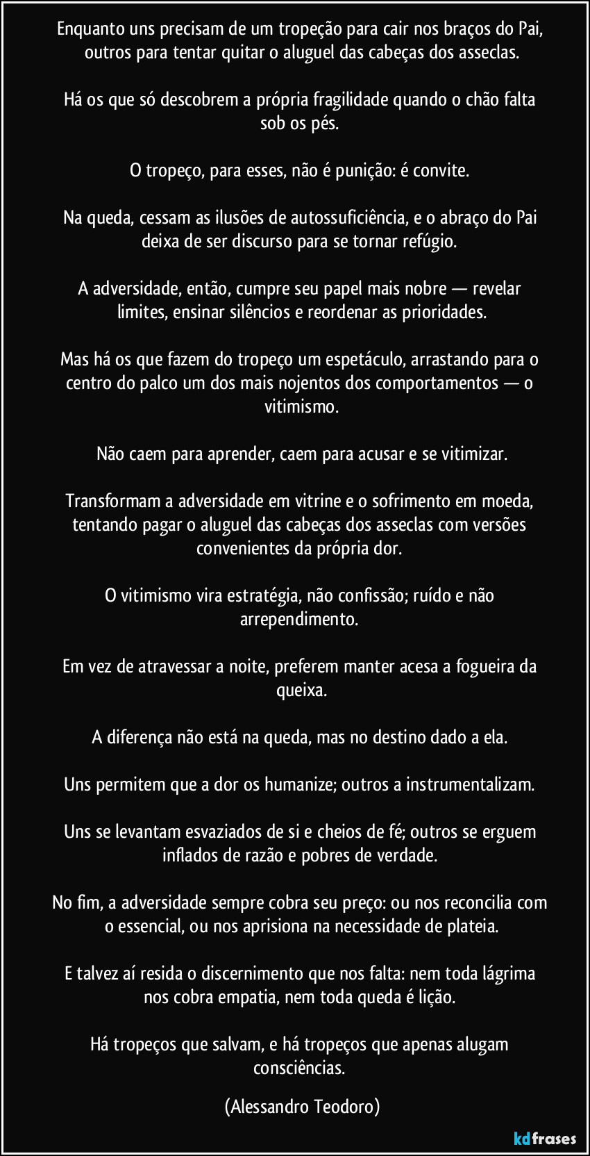 Enquanto uns precisam de um tropeção para cair nos braços do Pai, outros para tentar quitar o aluguel das cabeças dos asseclas.

Há os que só descobrem a própria fragilidade quando o chão falta sob os pés. 

O tropeço, para esses, não é punição: é convite. 

Na queda, cessam as ilusões de autossuficiência, e o abraço do Pai deixa de ser discurso para se tornar refúgio. 

A adversidade, então, cumpre seu papel mais nobre — revelar limites, ensinar silêncios e reordenar as prioridades.

Mas há os que fazem do tropeço um espetáculo, arrastando para o centro do palco um dos mais nojentos dos comportamentos — o vitimismo.

Não caem para aprender, caem para acusar e se vitimizar.

Transformam a adversidade em vitrine e o sofrimento em moeda, tentando pagar o aluguel das cabeças dos asseclas com versões convenientes da própria dor. 

O vitimismo vira estratégia, não confissão; ruído e não arrependimento. 

Em vez de atravessar a noite, preferem manter acesa a fogueira da queixa.

A diferença não está na queda, mas no destino dado a ela. 

Uns permitem que a dor os humanize; outros a instrumentalizam. 

Uns se levantam esvaziados de si e cheios de fé; outros se erguem inflados de razão e pobres de verdade. 

No fim, a adversidade sempre cobra seu preço: ou nos reconcilia com o essencial, ou nos aprisiona na necessidade de plateia.

E talvez aí resida o discernimento que nos falta: nem toda lágrima nos cobra empatia, nem toda queda é lição. 

Há tropeços que salvam, e há tropeços que apenas alugam consciências. (Alessandro Teodoro)
