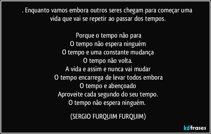 . Enquanto vamos embora outros seres chegam para começar uma vida que vai se repetir ao passar dos tempos.

 Porque o tempo não para
 O tempo não espera ninguém 
O tempo e uma constante mudança
 O tempo não volta. 
A vida e assim e nunca vai mudar
 O tempo encarrega de levar todos embora
 O tempo e abençoado 
Aproveite cada segundo do seu tempo.
O tempo não espera ninguém. (SERGIO FURQUIM FURQUIM)