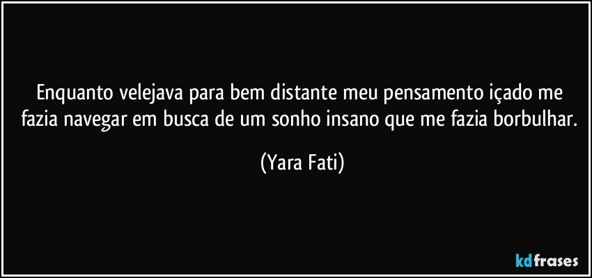 Enquanto velejava para bem distante meu pensamento içado me fazia navegar em busca de um sonho insano que me fazia borbulhar. (Yara Fati)