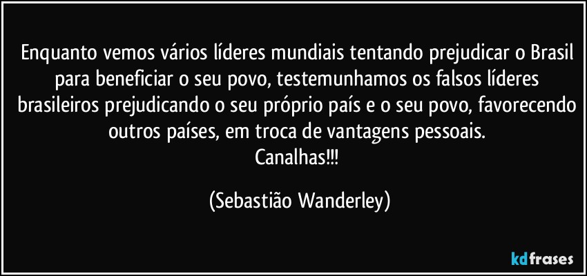 Enquanto vemos vários líderes mundiais tentando prejudicar o Brasil para beneficiar o seu povo, testemunhamos os falsos líderes brasileiros prejudicando o seu próprio país e o seu povo, favorecendo outros países, em troca de vantagens pessoais. 
Canalhas!!! (Sebastião Wanderley)