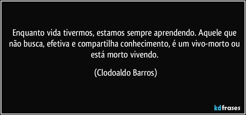 Enquanto vida tivermos, estamos sempre aprendendo. Aquele que não busca, efetiva e compartilha conhecimento, é um vivo-morto ou está morto vivendo. (Clodoaldo Barros)