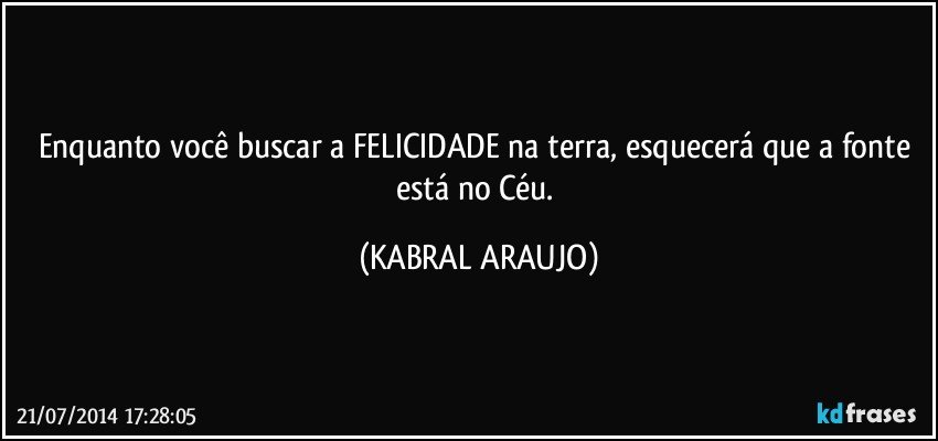 Enquanto você buscar a FELICIDADE na terra, esquecerá que a fonte está no Céu. (KABRAL ARAUJO)