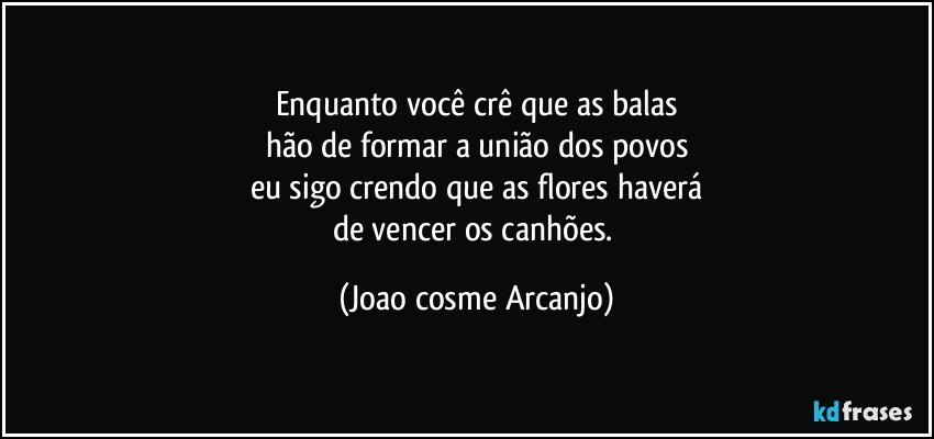 Enquanto você crê que as balas
hão de formar a união dos povos
eu sigo crendo que as flores haverá
de vencer os canhões. (Joao cosme Arcanjo)