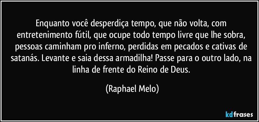 Enquanto você desperdiça tempo, que não volta, com entretenimento fútil, que ocupe todo tempo livre que lhe sobra, pessoas caminham pro inferno, perdidas em pecados e cativas de satanás. Levante e saia dessa armadilha! Passe para o outro lado, na linha de frente do Reino de Deus. (Raphael Melo)