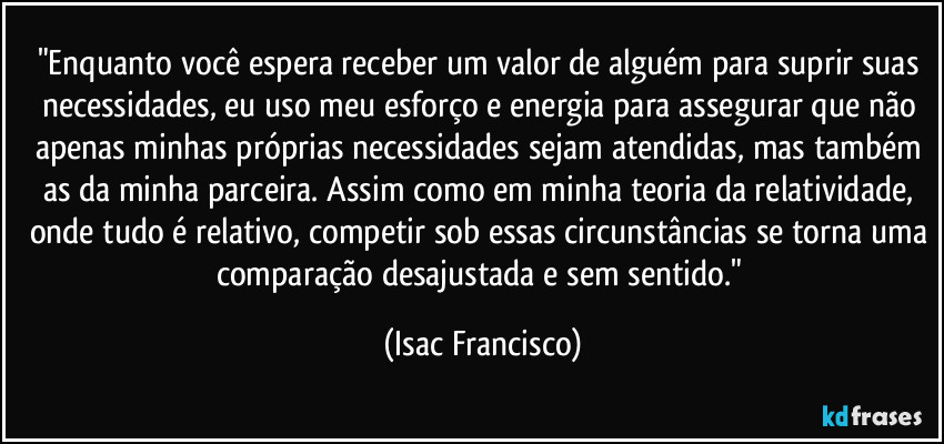 "Enquanto você espera receber um valor de alguém para suprir suas necessidades, eu uso meu esforço e energia para assegurar que não apenas minhas próprias necessidades sejam atendidas, mas também as da minha parceira. Assim como em minha teoria da relatividade, onde tudo é relativo, competir sob essas circunstâncias se torna uma comparação desajustada e sem sentido." (Isac Francisco)