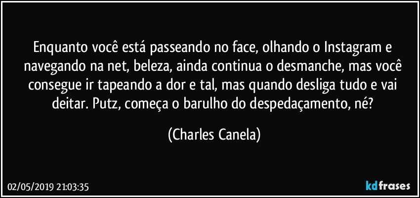 Enquanto você está  passeando no face, olhando o Instagram e navegando na net, beleza, ainda continua o desmanche,  mas você consegue ir tapeando a dor e tal, mas quando desliga tudo e vai deitar. Putz, começa o barulho do despedaçamento, né? (Charles Canela)