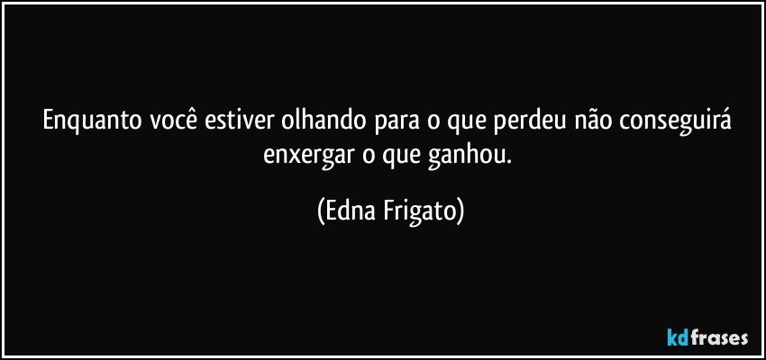 Enquanto você estiver olhando para o que perdeu não conseguirá enxergar o que ganhou. (Edna Frigato)