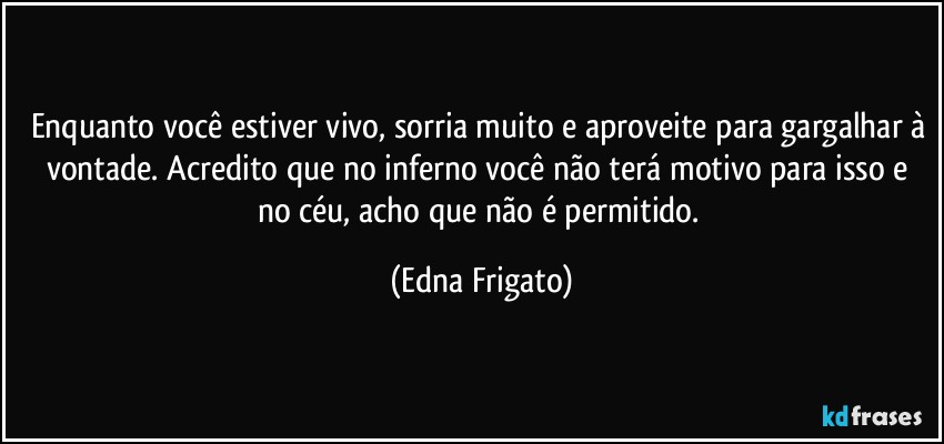 Enquanto você estiver vivo, sorria muito e aproveite para gargalhar à vontade. Acredito que no inferno você não terá motivo para isso e no céu, acho que não é permitido. (Edna Frigato)