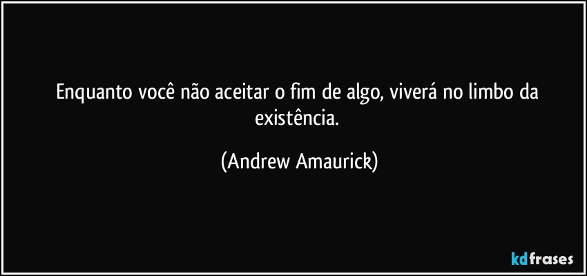 Enquanto você não aceitar o fim de algo, viverá no limbo da existência. (Andrew Amaurick)