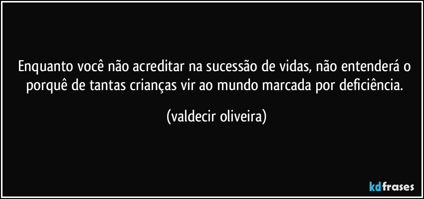 Enquanto você não acreditar na sucessão de vidas, não entenderá o porquê de tantas crianças vir ao mundo marcada por deficiência. (valdecir oliveira)