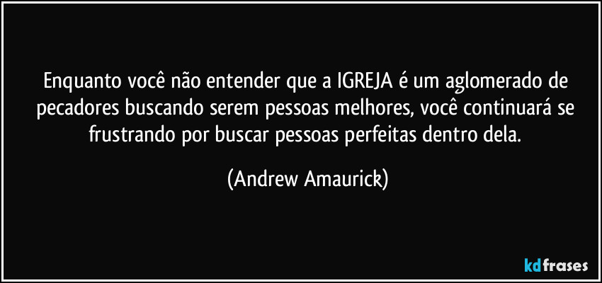 Enquanto você não entender que a IGREJA é um aglomerado de pecadores buscando serem pessoas melhores, você continuará se frustrando por buscar pessoas perfeitas dentro dela. (Andrew Amaurick)