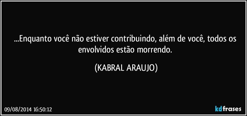 ...Enquanto você não estiver contribuindo, além de você, todos os envolvidos estão morrendo. (KABRAL ARAUJO)