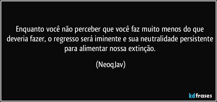 Enquanto você não perceber que você faz muito menos do que deveria fazer, o regresso será iminente e sua neutralidade persistente para alimentar nossa extinção. (NeoqJav)