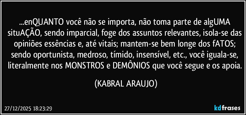...enQUANTO você não se importa, não toma parte de algUMA situAÇÃO, sendo imparcial, foge dos assuntos relevantes, isola-se das opiniões essências e, até vitais; mantem-se bem longe dos fATOS; sendo oportunista, medroso, tímido, insensível, etc., você iguala-se, literalmente nos MONSTROS e DEMÔNIOS que você segue e os apoia. (KABRAL ARAUJO)