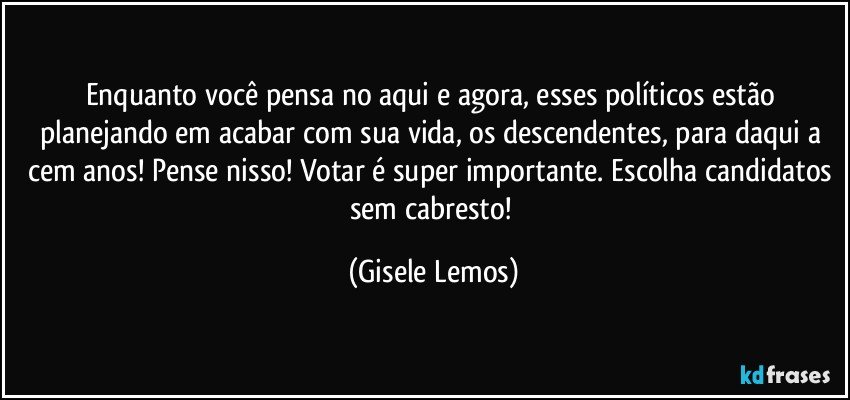 Enquanto você pensa no aqui e agora, esses políticos estão planejando em acabar com sua vida, os descendentes, para daqui a cem anos! Pense nisso! Votar é super importante. Escolha candidatos sem cabresto! (Gisele Lemos)