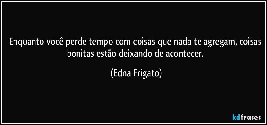 Enquanto você perde tempo com coisas que nada te agregam, coisas bonitas estão deixando de acontecer. (Edna Frigato)