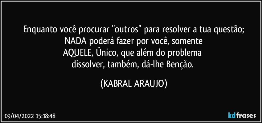 Enquanto você procurar "outros" para resolver a tua questão;
NADA poderá fazer por você, somente
AQUELE, Único, que além do problema 
dissolver, também, dá-lhe Benção. (KABRAL ARAUJO)